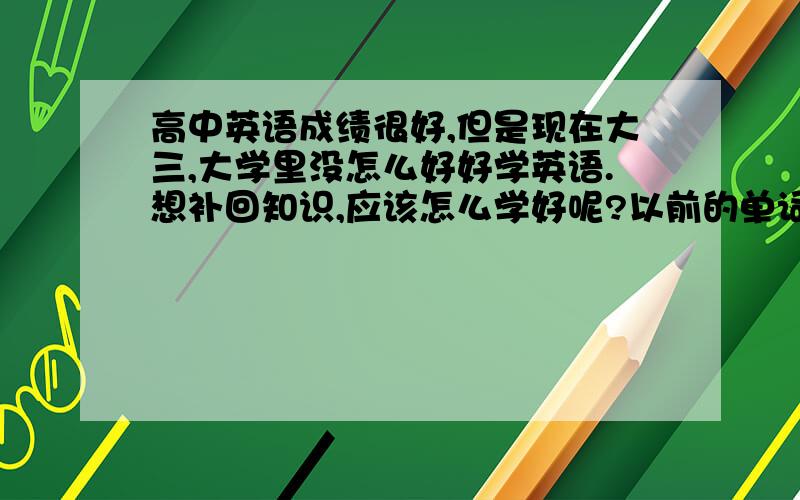 高中英语成绩很好,但是现在大三,大学里没怎么好好学英语.想补回知识,应该怎么学好呢?以前的单词因为背的根深蒂固.,现在也能随手写,但是不怎么会用了.也没有练习听力啊什么的,都忘光了