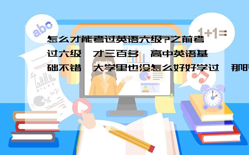 怎么才能考过英语六级?之前考过六级,才三百多,高中英语基础不错,大学里也没怎么好好学过,那时候考四级勉强过了,但是现在长时间不看,感觉越来越不行了,像词汇、语法、语感都退步了很