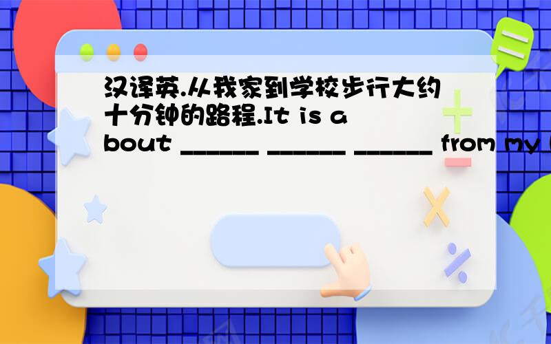 汉译英.从我家到学校步行大约十分钟的路程.It is about ______ ______ ______ from my home to school.