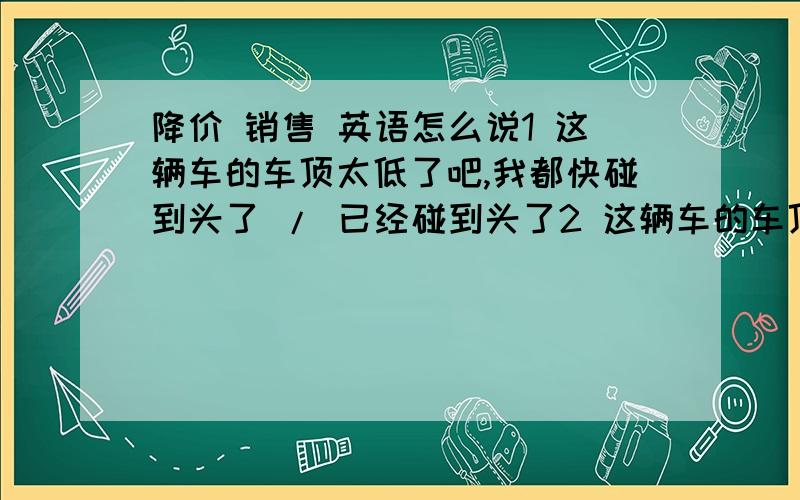 降价 销售 英语怎么说1 这辆车的车顶太低了吧,我都快碰到头了 / 已经碰到头了2 这辆车的车顶很高,坐进去很舒服3 你的车门没关紧4 那台车又涨价了 / 又降价了5 这车怎么这么 便宜 / 贵 6 所