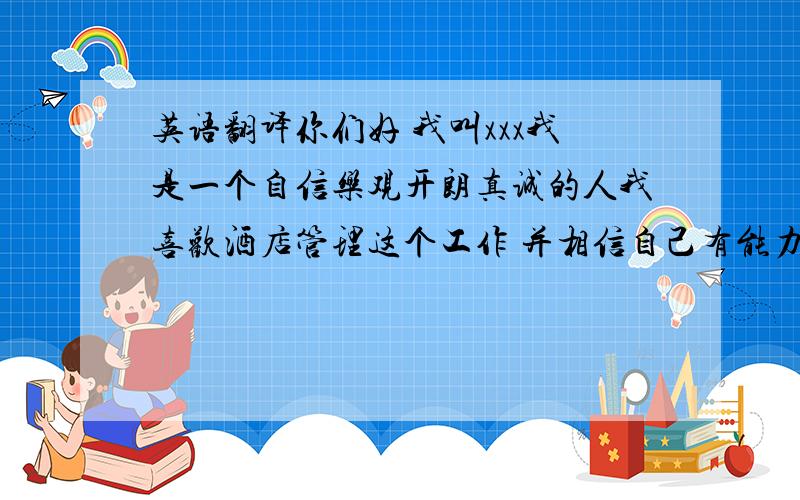 英语翻译你们好 我叫xxx我是一个自信乐观开朗真诚的人我喜欢酒店管理这个工作 并相信自己有能力在这个领域中有更大的发展 我希望贵酒店能给我这个发展的平台 我会用自己的能力证明自