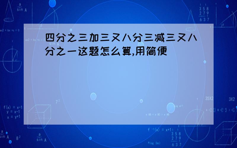 四分之三加三又八分三减三又八分之一这题怎么算,用简便