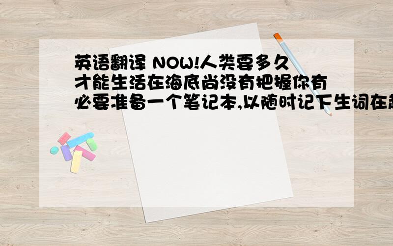 英语翻译 NOW!人类要多久才能生活在海底尚没有把握你有必要准备一个笔记本,以随时记下生词在超市购物对城市居民来说非常方便将来乘坐高速列车从南京到上海只需要两个小时你真粗心,作