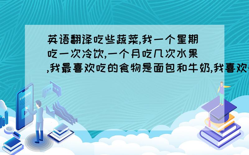 英语翻译吃些蔬菜,我一个星期吃一次冷饮,一个月吃几次水果,我最喜欢吃的食物是面包和牛奶,我喜欢的运动是和朋友一起去打羽毛.我一个星期上两次体育课都有运动.虽然我知道我的生活习