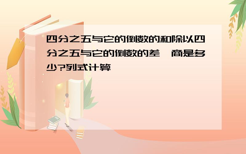 四分之五与它的倒数的和除以四分之五与它的倒数的差,商是多少?列式计算