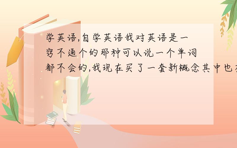 学英语,自学英语我对英语是一窍不通个的那种可以说一个单词都不会的,我现在买了一套新概念其中也有视频的,可是我打开后还是很茫然,请问这个新概念到底怎么能帮到我你.像我这样到底