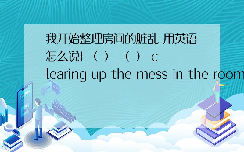 我开始整理房间的脏乱 用英语怎么说I （ ） （ ） clearing up the mess in the room.I （ ） （ ） （ ） clear up the mess in the room.往括号里添