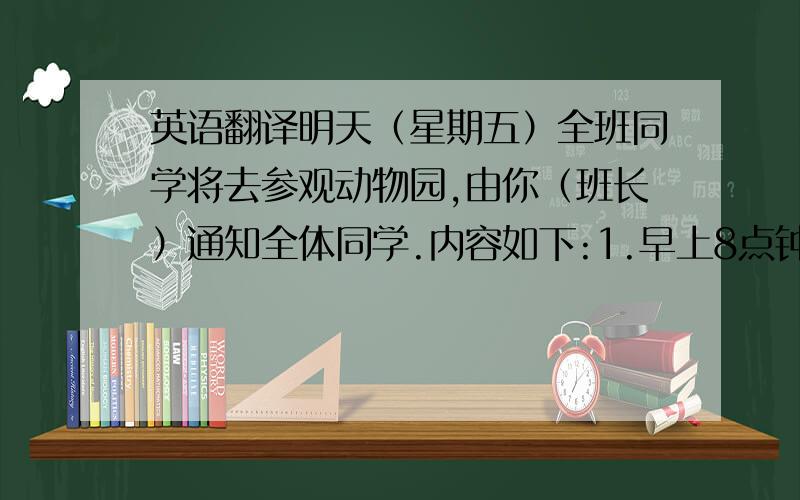 英语翻译明天（星期五）全班同学将去参观动物园,由你（班长）通知全体同学.内容如下:1.早上8点钟在校门口集合,步行前往.2.下星期一交一份有关参观的报告.3.参观时要认真听、仔细看并记