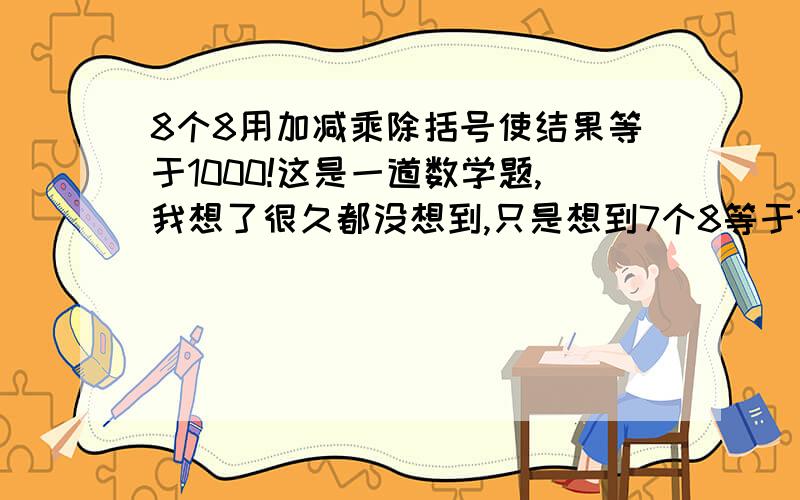 8个8用加减乘除括号使结果等于1000!这是一道数学题,我想了很久都没想到,只是想到7个8等于1000,