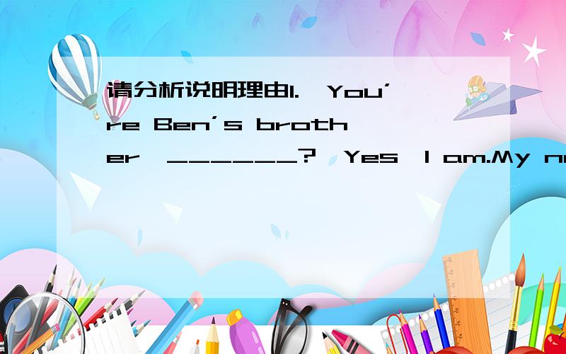 请分析说明理由1.—You’re Ben’s brother,______?—Yes,I am.My name is Bill.A.are you B.aren’t you C.isn’t he D.is he2.—Where’s Mike?—He ______ the library.He’ll be back in two hours.A.has gone to B.has been in C.has gone in D.h