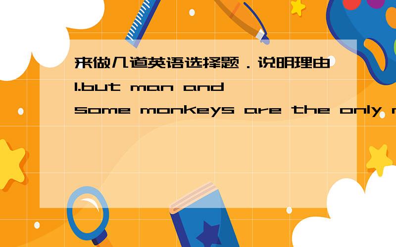 来做几道英语选择题．说明理由1.but man and some monkeys are the only mammals ( )can see colorA.which B.who C.when D.that2.like ( ) animals ,dogs seebest when things moveA.for B.with C.as D.to3.the animals they hunt seem to know( ) .A.the