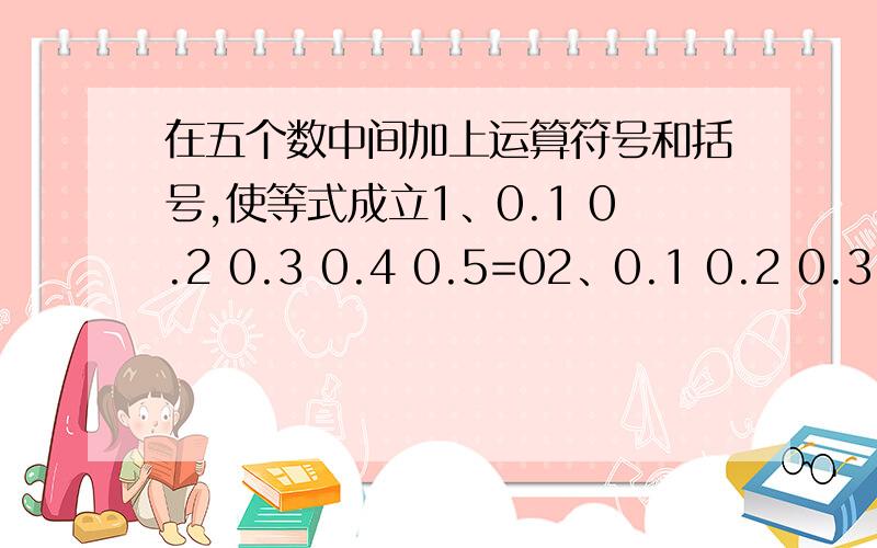 在五个数中间加上运算符号和括号,使等式成立1、0.1 0.2 0.3 0.4 0.5=02、0.1 0.2 0.3 0.4 0.5=0.13、0.1 0.2 0.3 0.4 0.5=14、0.1 0.2 0.3 0.4 0.5=0