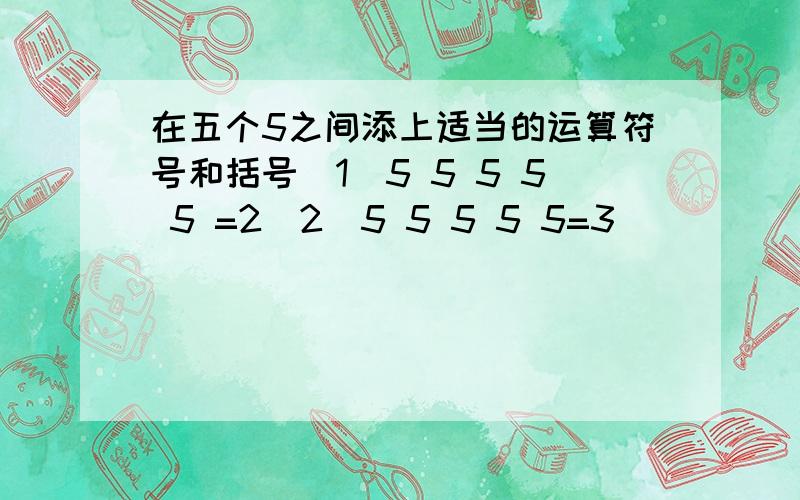 在五个5之间添上适当的运算符号和括号（1）5 5 5 5 5 =2（2）5 5 5 5 5=3