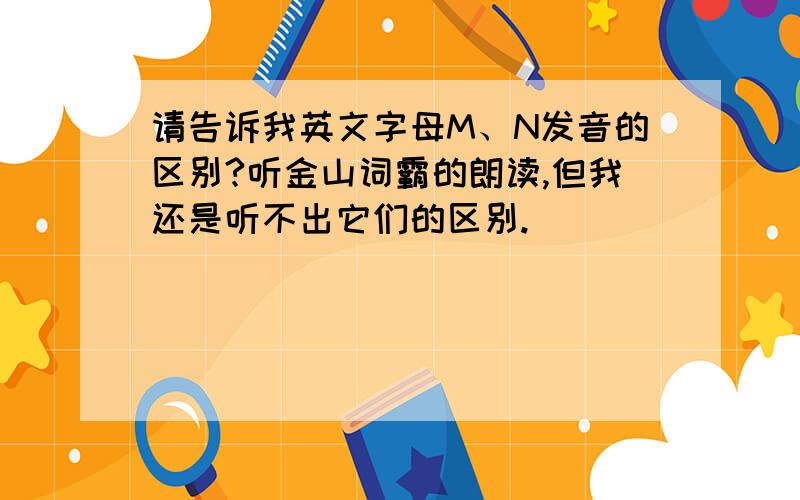 请告诉我英文字母M、N发音的区别?听金山词霸的朗读,但我还是听不出它们的区别.