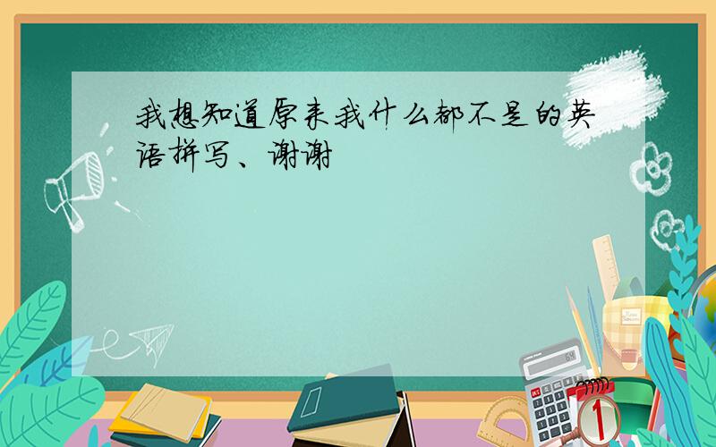 我想知道原来我什么都不是的英语拼写、谢谢