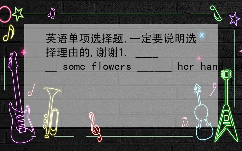 英语单项选择题,一定要说明选择理由的,谢谢1. ______ some flowers ______ her hand, she came into the room.  A. And, on         B. With, under       C. Have, in      D. With, in2. A moment ______, Miss Liu came in. The head teacher ask