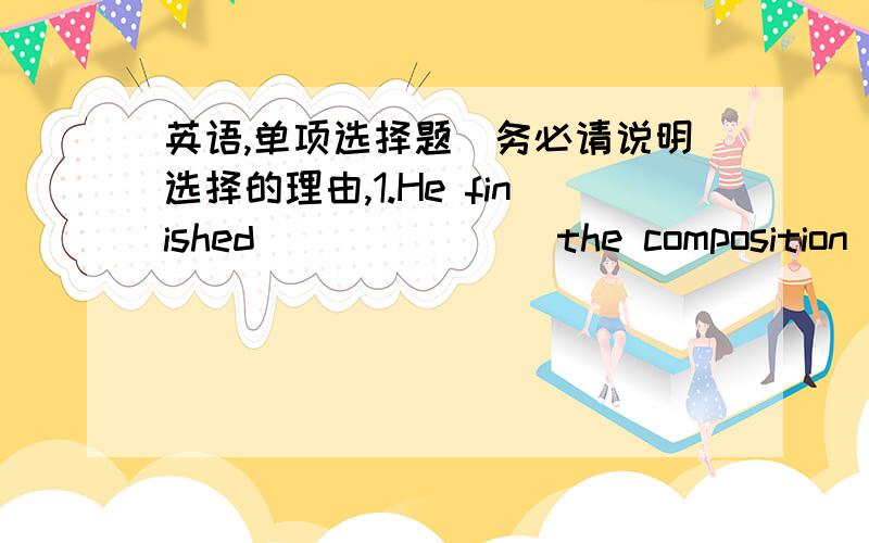 英语,单项选择题（务必请说明选择的理由,1.He finished_______ the composition just now.A.write B.writes C.to write D.writing2.She enjoyed______ story books.A.seeing B.to see C.reading D.to read3.I found it not easy ______ English well.