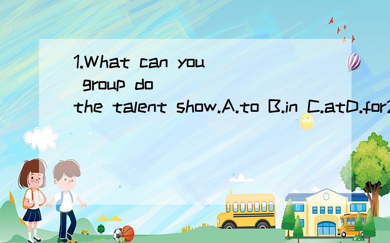 1.What can you group do ____the talent show.A.to B.in C.atD.for2.Do you like a guitar or a piano?_______A.Yes,I like a guitarB.No,I like a pianoC.A guitar or a pianoD.A piano3.They're all famous______A.swimB.swimerC.swimersD.swimmers