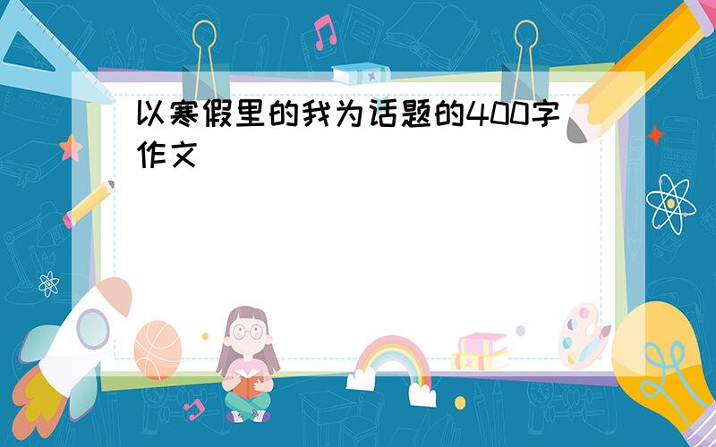 以寒假里的我为话题的400字作文