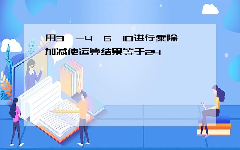 用3,-4,6,10进行乘除加减使运算结果等于24