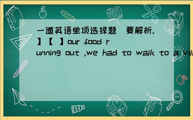 一道英语单项选择题[要解析.】【 】our food running out ,we had to walk to a village for help .A.with B.since C.because D.for