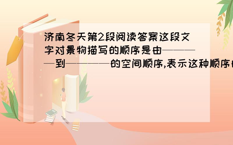 济南冬天第2段阅读答案这段文字对景物描写的顺序是由————到————的空间顺序,表示这种顺序的词语有———、———、———、———.