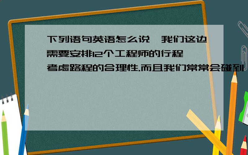 下列语句英语怎么说,我们这边需要安排12个工程师的行程,考虑路程的合理性.而且我们常常会碰到一些紧急情况（比如一些客户的仪器不马上修复,则会停产）,这时虽然工程师的一周安排已经