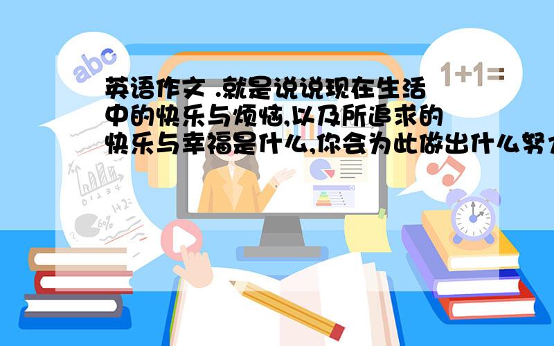 英语作文 .就是说说现在生活中的快乐与烦恼,以及所追求的快乐与幸福是什么,你会为此做出什么努力要求 90 词 左右.初中生水平.