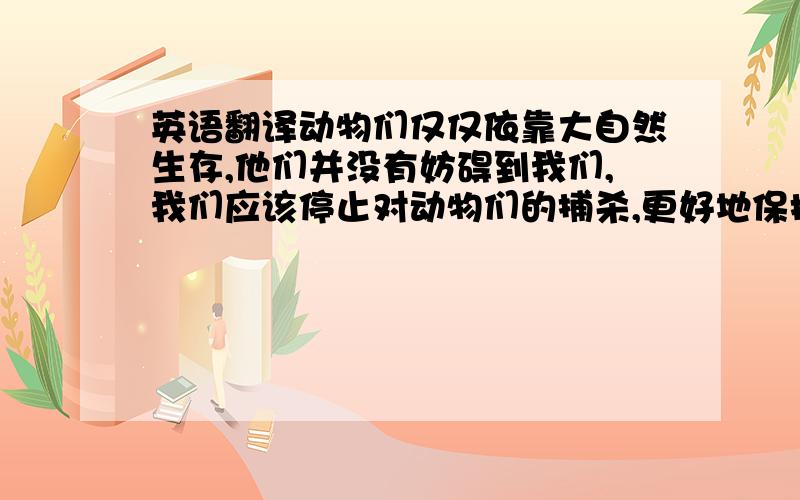 英语翻译动物们仅仅依靠大自然生存,他们并没有妨碍到我们,我们应该停止对动物们的捕杀,更好地保护它们.怎么说?谢）