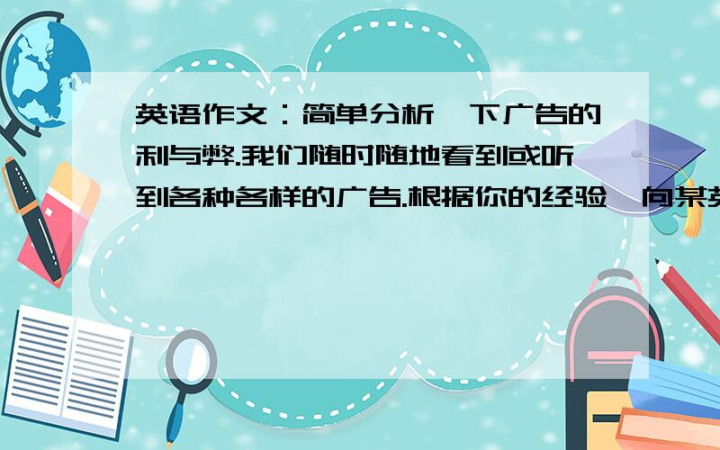 英语作文：简单分析一下广告的利与弊.我们随时随地看到或听到各种各样的广告.根据你的经验,向某英文报社投稿,简单分析一下广告的利与弊.要求：条理清楚；语句通顺,连贯.80词左右.开头