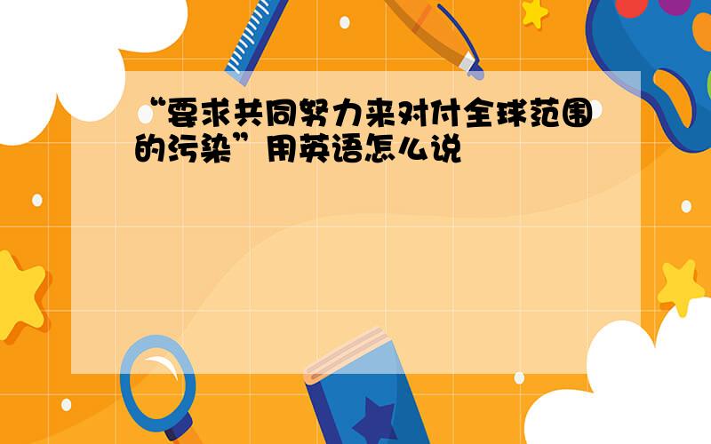 “要求共同努力来对付全球范围的污染”用英语怎么说