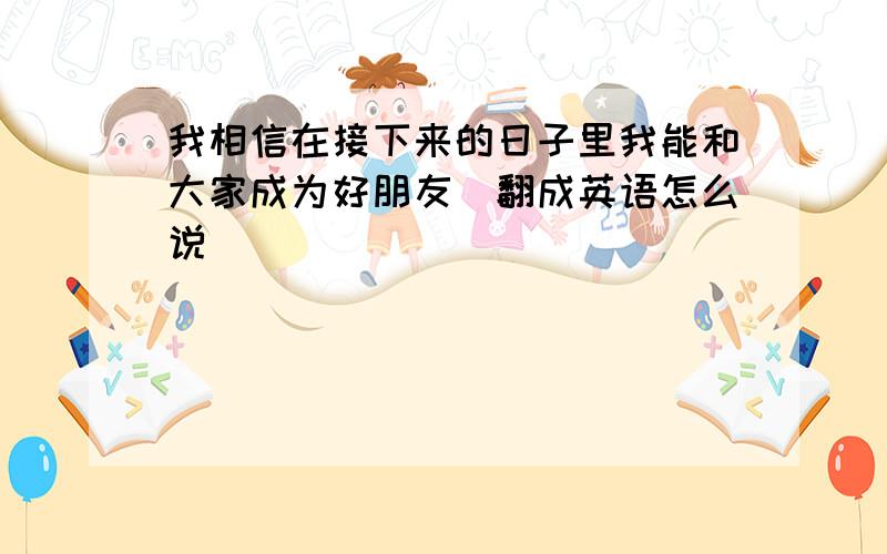 我相信在接下来的日子里我能和大家成为好朋友（翻成英语怎么说）