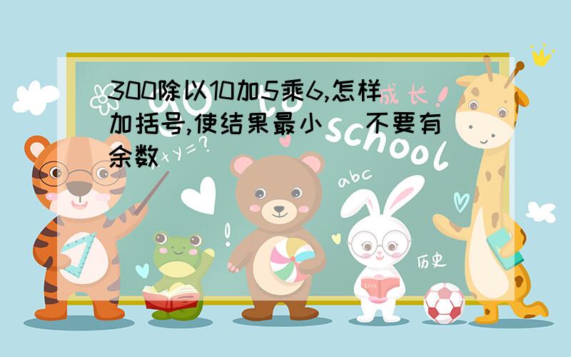 300除以10加5乘6,怎样加括号,使结果最小 (不要有余数)