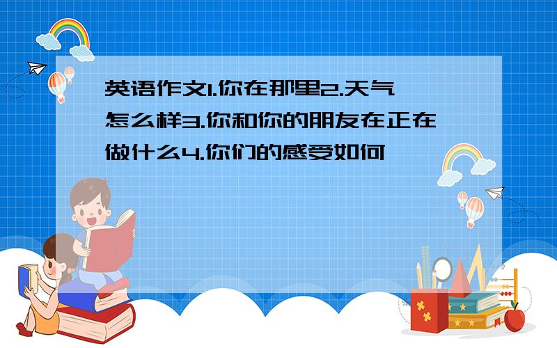 英语作文1.你在那里2.天气怎么样3.你和你的朋友在正在做什么4.你们的感受如何