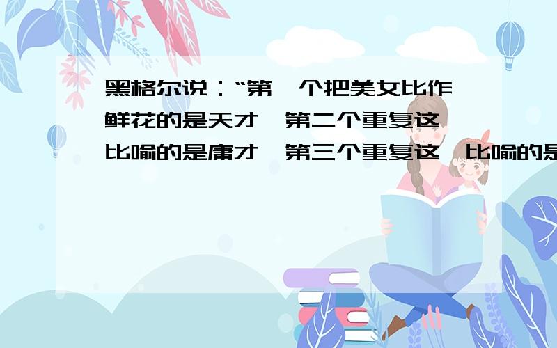 黑格尔说：“第一个把美女比作鲜花的是天才,第二个重复这一比喻的是庸才,第三个重复这一比喻的是蠢才.”黑格尔这句话体现的哲理是?A、要坚持从实际出发B、要坚持从联系的观点出发C、