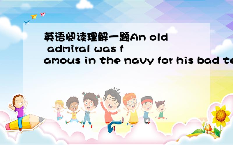 英语阅读理解一题An old admiral was famous in the navy for his bad temper,so everyone tried hard not to annoy him.One week his ships were going to take part in a big international exercise,so he came on board in the evening,had his dinner and