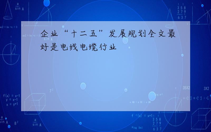 企业“十二五”发展规划全文最好是电线电缆行业