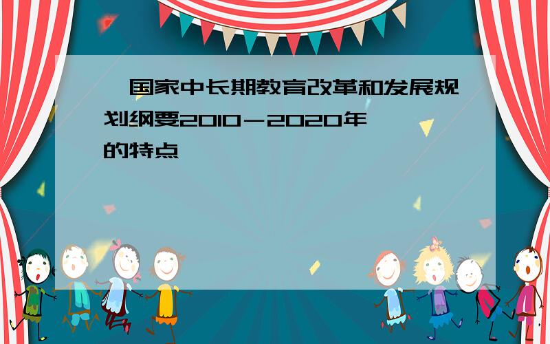 《国家中长期教育改革和发展规划纲要2010－2020年》的特点