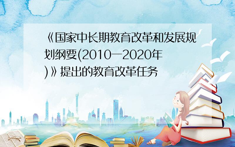 《国家中长期教育改革和发展规划纲要(2010一2020年)》提出的教育改革任务