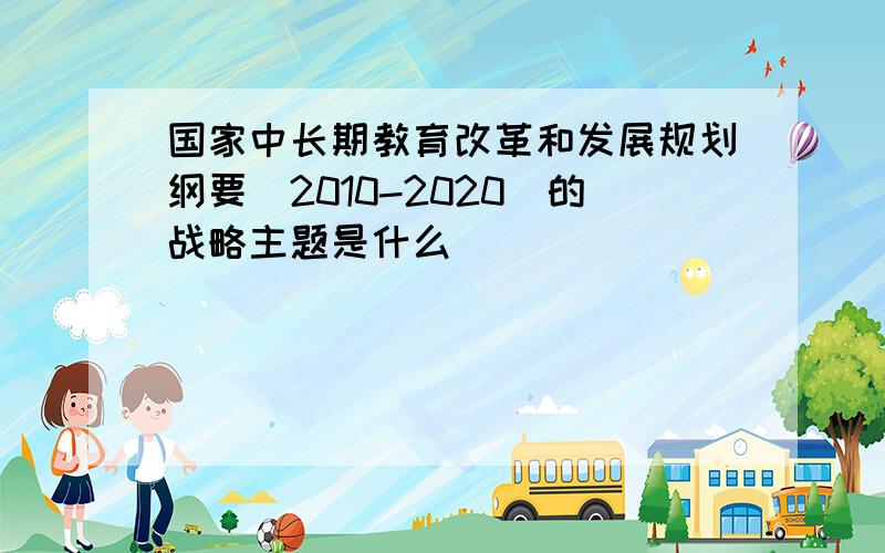 国家中长期教育改革和发展规划纲要(2010-2020)的战略主题是什么