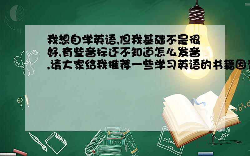 我想自学英语,但我基础不是很好,有些音标还不知道怎么发音,请大家给我推荐一些学习英语的书籍因为没时间去上英语班所以……只能买书看了.