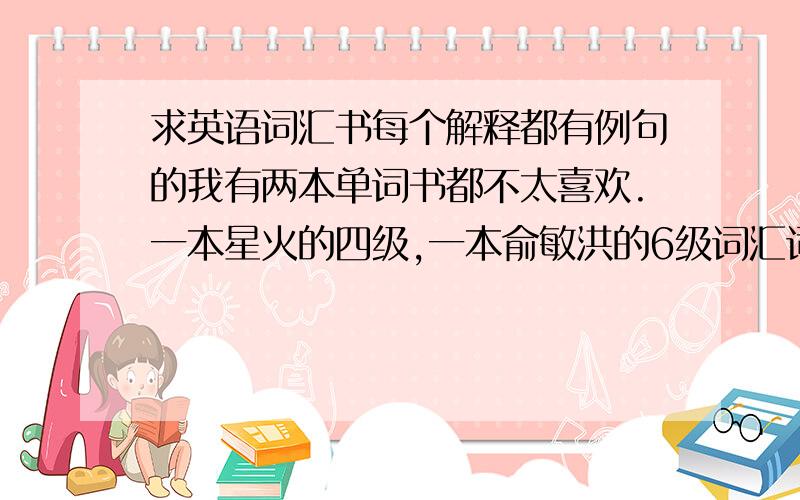 求英语词汇书每个解释都有例句的我有两本单词书都不太喜欢.一本星火的四级,一本俞敏洪的6级词汇词根+联想.缺点很明显：例句太少了!我已经从头到尾过了两三遍单词了,看见之后能想起来