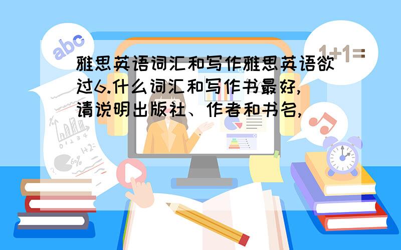 雅思英语词汇和写作雅思英语欲过6.什么词汇和写作书最好,请说明出版社、作者和书名,