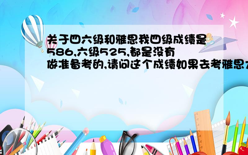 关于四六级和雅思我四级成绩是586,六级525,都是没有做准备考的,请问这个成绩如果去考雅思大概能考多少分呢?我下周开始上环球雅思的强化班,大家说说我3个月内有没有希望考到6.5分?我都大