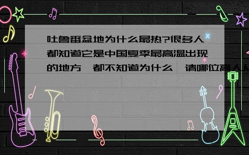 吐鲁番盆地为什么最热?很多人都知道它是中国夏季最高温出现的地方,都不知道为什么,请哪位高人从地形或者是其他影响因素方面给个合理的解释!