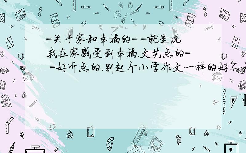 =关于家和幸福的= =就是说我在家感受到幸福.文艺点的= =好听点的.别起个小学作文一样的好不大家.