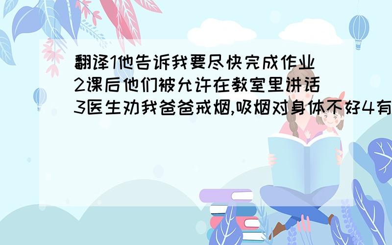 翻译1他告诉我要尽快完成作业2课后他们被允许在教室里讲话3医生劝我爸爸戒烟,吸烟对身体不好4有人听到他们唱了一首歌.4个翻译帮帮忙急需