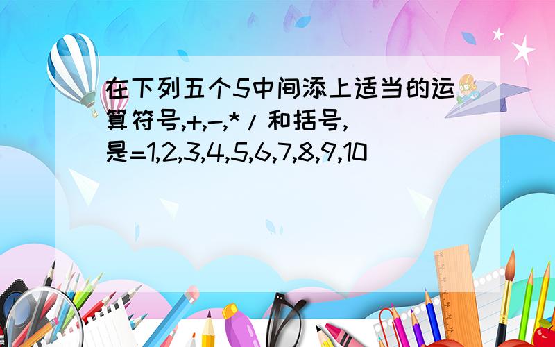 在下列五个5中间添上适当的运算符号,+,-,*/和括号,是=1,2,3,4,5,6,7,8,9,10