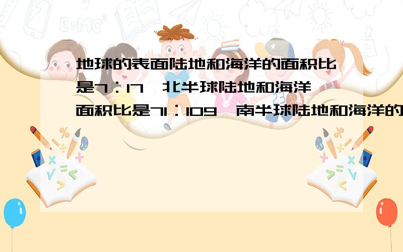 地球的表面陆地和海洋的面积比是7：17,北半球陆地和海洋面积比是71：109,南半球陆地和海洋的面积比是多少?