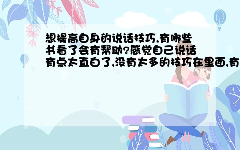 想提高自身的说话技巧,有哪些书看了会有帮助?感觉自己说话有点太直白了,没有太多的技巧在里面,有什么书看了可以提高这方面的技巧,可以让自己在与人的谈话当中让对方觉得自己并不是